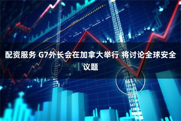 配資服務(wù) G7外長會在加拿大舉行 將討論全球安全議題